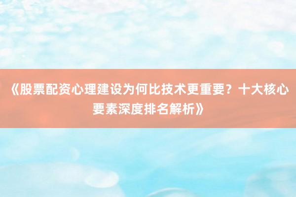 《股票配资心理建设为何比技术更重要？十大核心要素深度排名解析》