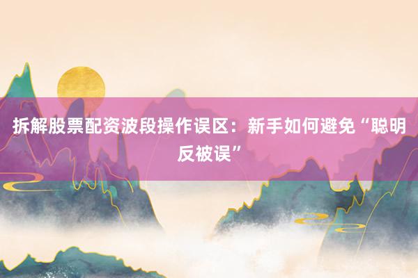 拆解股票配资波段操作误区：新手如何避免“聪明反被误”
