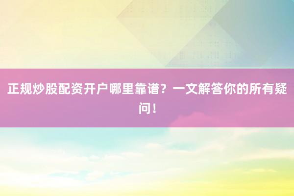 正规炒股配资开户哪里靠谱?一文解答你的所有疑问!