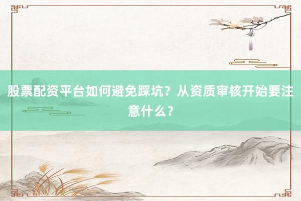 股票配资平台如何避免踩坑？从资质审核开始要注意什么？