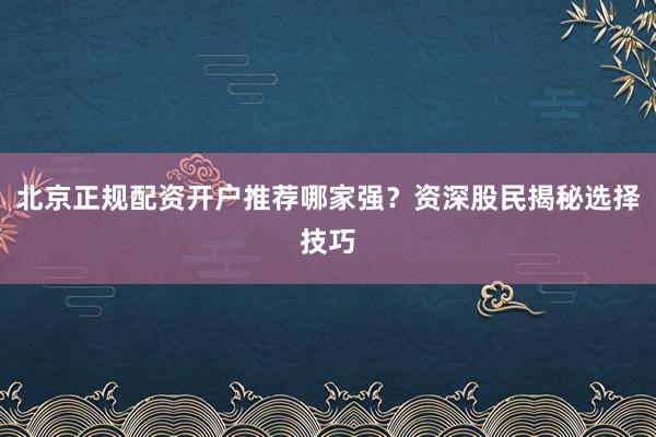 北京正规配资开户推荐哪家强？资深股民揭秘选择技巧