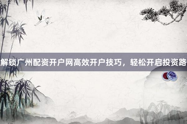 解锁广州配资开户网高效开户技巧，轻松开启投资路