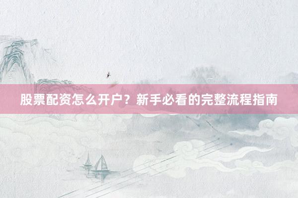 股票配资怎么开户？新手必看的完整流程指南