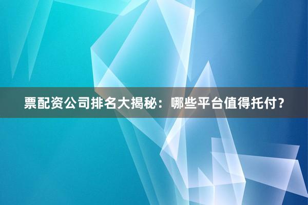 票配资公司排名大揭秘：哪些平台值得托付？