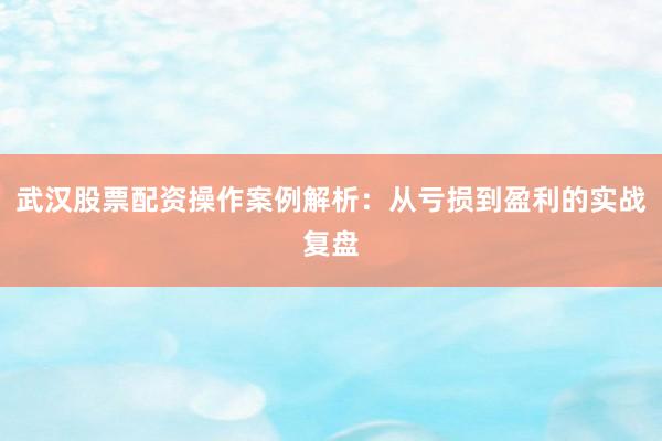 武汉股票配资操作案例解析：从亏损到盈利的实战复盘