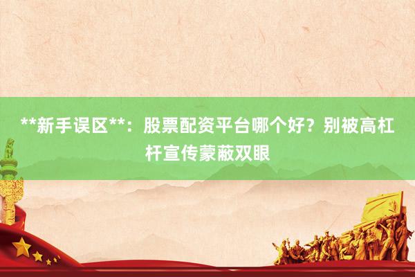 **新手误区**：股票配资平台哪个好？别被高杠杆宣传蒙蔽双眼