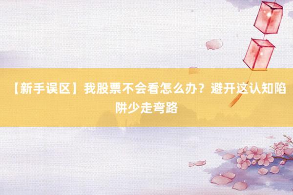 【新手误区】我股票不会看怎么办？避开这认知陷阱少走弯路