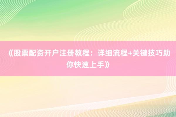 《股票配资开户注册教程：详细流程+关键技巧助你快速上手》