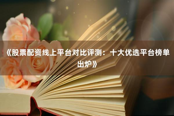 《股票配资线上平台对比评测：十大优选平台榜单出炉》