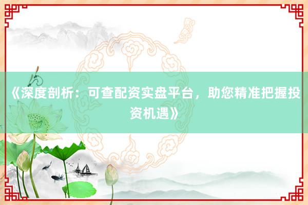 《深度剖析：可查配资实盘平台，助您精准把握投资机遇》