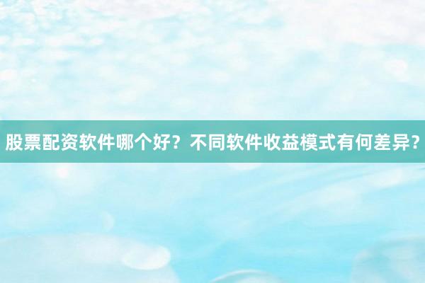 股票配资软件哪个好？不同软件收益模式有何差异？
