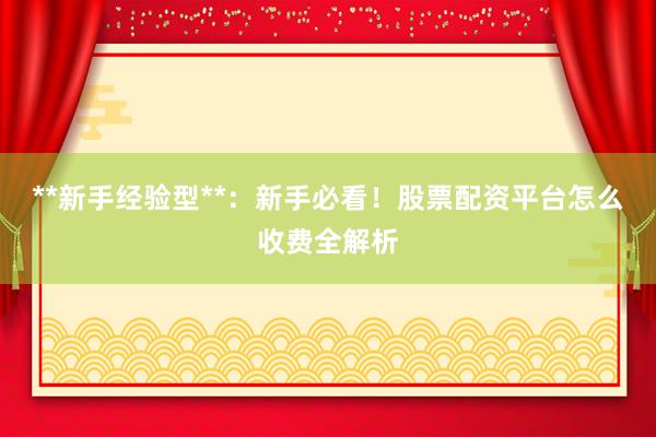 **新手经验型**：新手必看！股票配资平台怎么收费全解析