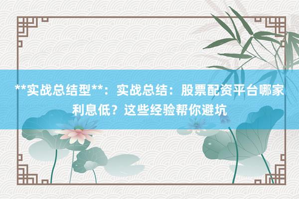 **实战总结型**：实战总结：股票配资平台哪家利息低？这些经验帮你避坑