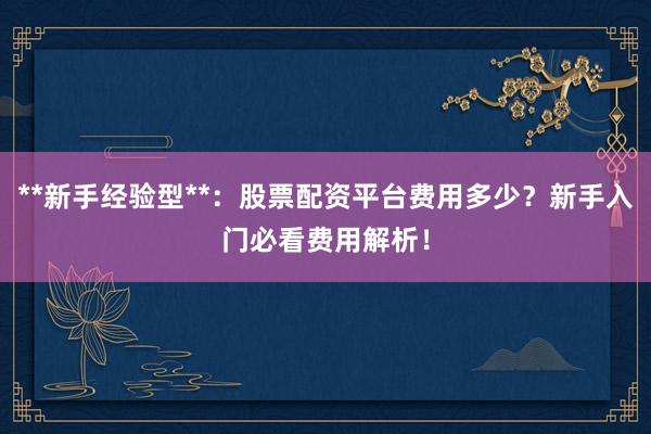 **新手经验型**:股票配资平台费用多少?新手入门必看费用解析!