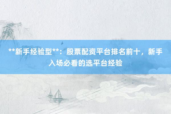 **新手经验型**：股票配资平台排名前十，新手入场必看的选平台经验