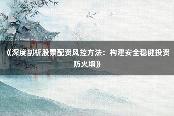 《深度剖析股票配资风控方法:构建安全稳健投资防火墙》