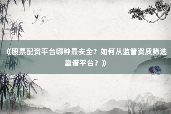 《股票配资平台哪种最安全？如何从监管资质筛选靠谱平台？》