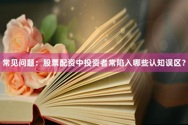 常见问题：股票配资中投资者常陷入哪些认知误区？