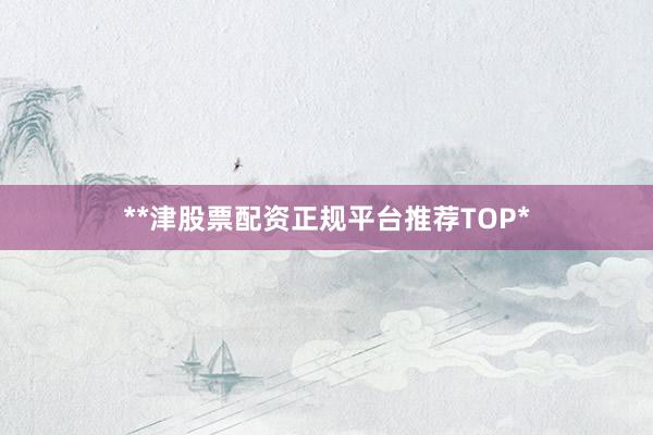 **津股票配资正规平台推荐TOP*
