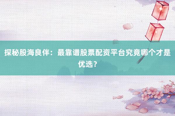 探秘股海良伴：最靠谱股票配资平台究竟哪个才是优选？
