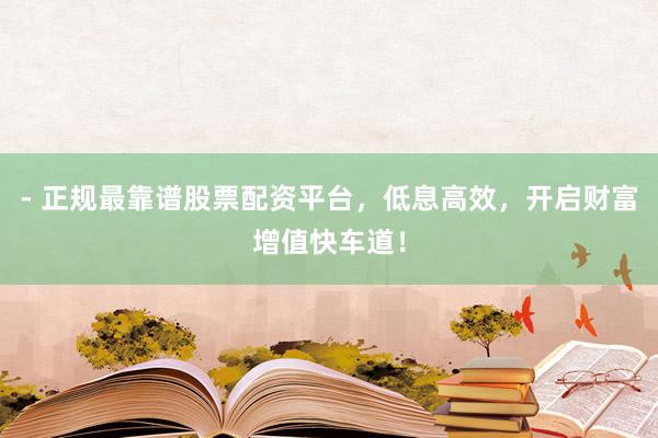 - 正规最靠谱股票配资平台，低息高效，开启财富增值快车道！