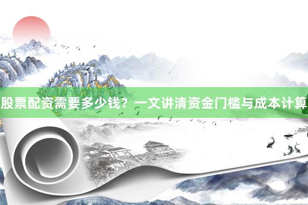 股票配资需要多少钱？一文讲清资金门槛与成本计算