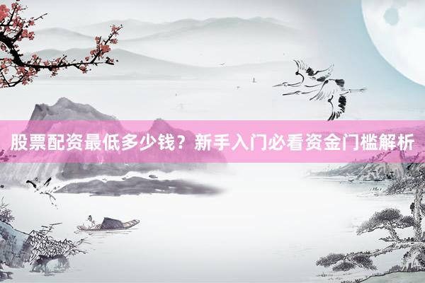 股票配资最低多少钱？新手入门必看资金门槛解析