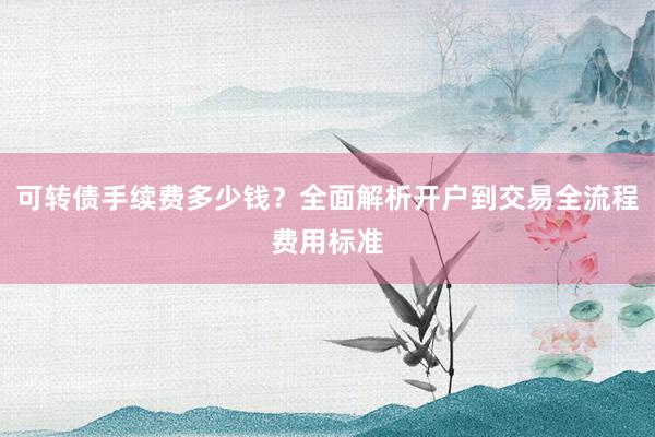 可转债手续费多少钱？全面解析开户到交易全流程费用标准