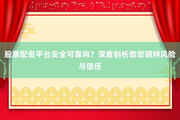 股票配资平台安全可靠吗？深度剖析助您明辨风险与信任