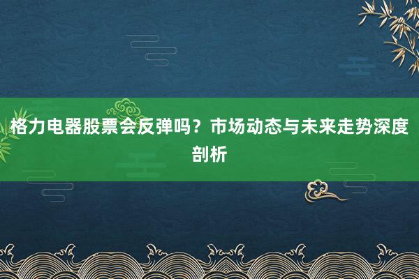 格力电器股票会反弹吗？市场动态与未来走势深度剖析
