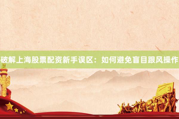 破解上海股票配资新手误区：如何避免盲目跟风操作