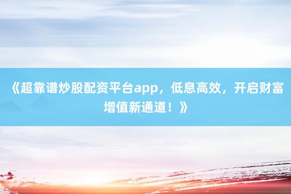 《超靠谱炒股配资平台app，低息高效，开启财富增值新通道！》