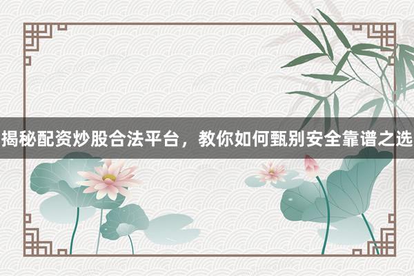 揭秘配资炒股合法平台，教你如何甄别安全靠谱之选