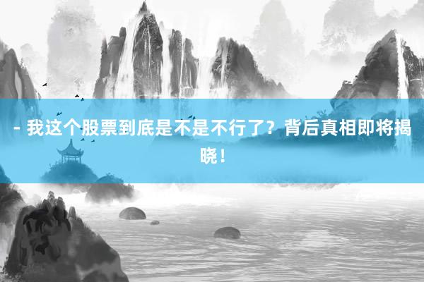 - 我这个股票到底是不是不行了？背后真相即将揭晓！
