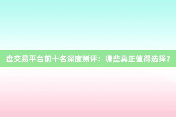 盘交易平台前十名深度测评：哪些真正值得选择？