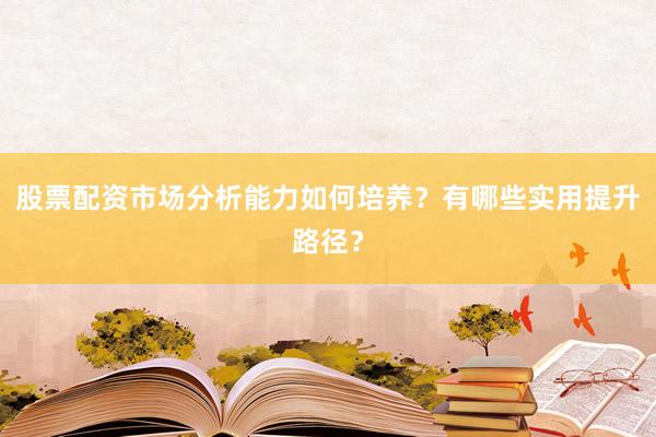 股票配资市场分析能力如何培养？有哪些实用提升路径？