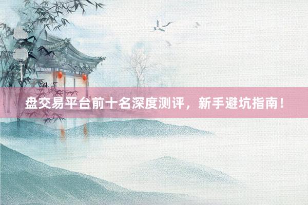盘交易平台前十名深度测评，新手避坑指南！