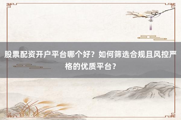 股票配资开户平台哪个好?如何筛选合规且风控严格的优质平台?