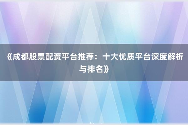 《成都股票配资平台推荐：十大优质平台深度解析与排名》