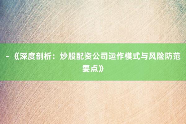 - 《深度剖析：炒股配资公司运作模式与风险防范要点》