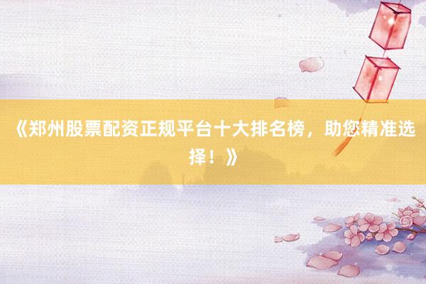 《郑州股票配资正规平台十大排名榜，助您精准选择！》