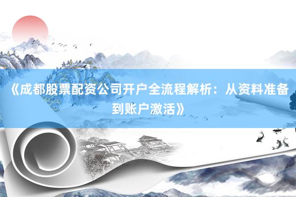 《成都股票配资公司开户全流程解析：从资料准备到账户激活》