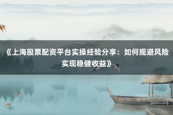 《上海股票配资平台实操经验分享：如何规避风险实现稳健收益》