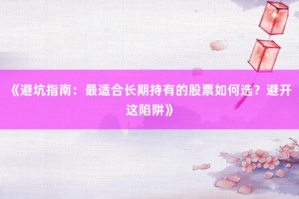 《避坑指南:最适合长期持有的股票如何选?避开这陷阱》