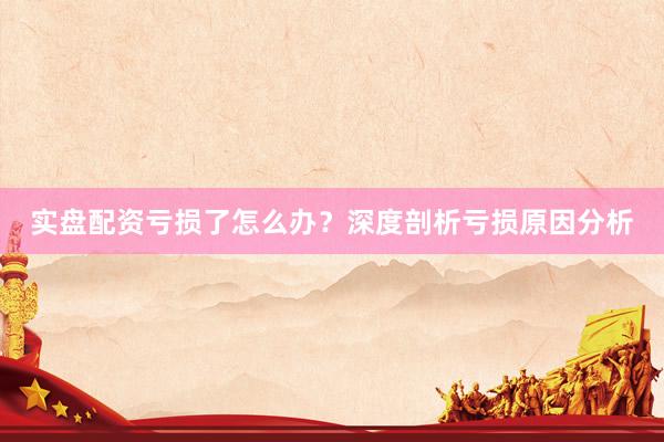 实盘配资亏损了怎么办？深度剖析亏损原因分析