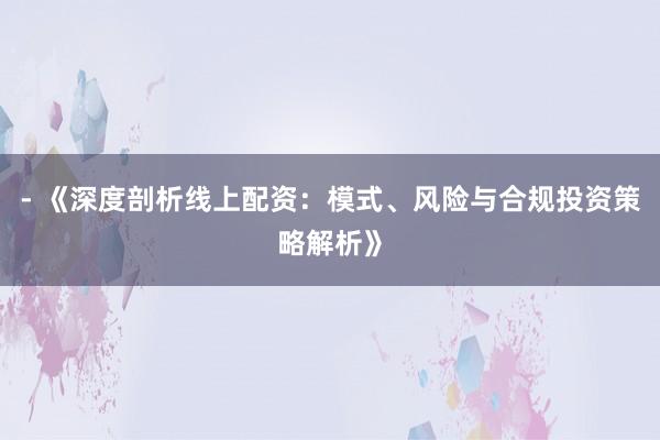 - 《深度剖析线上配资：模式、风险与合规投资策略解析》