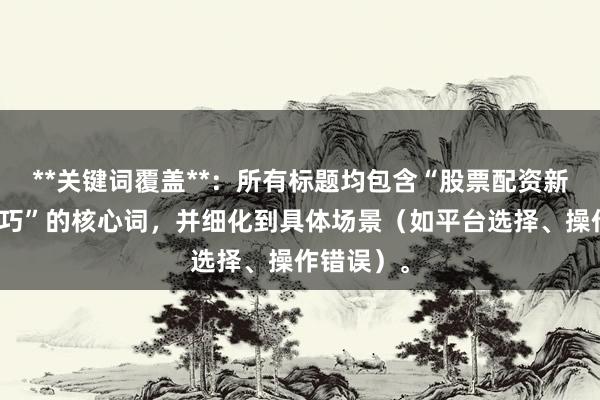 **关键词覆盖**：所有标题均包含“股票配资新手避坑技巧”的核心词，并细化到具体场景（如平台选择、操作错误）。