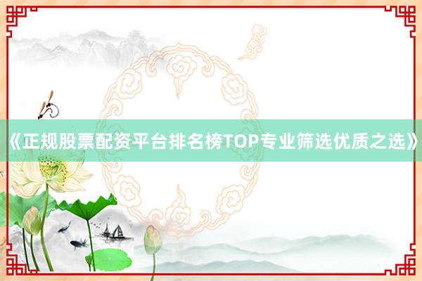 《正规股票配资平台排名榜TOP专业筛选优质之选》