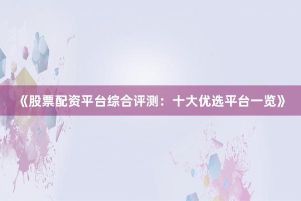 《股票配资平台综合评测：十大优选平台一览》