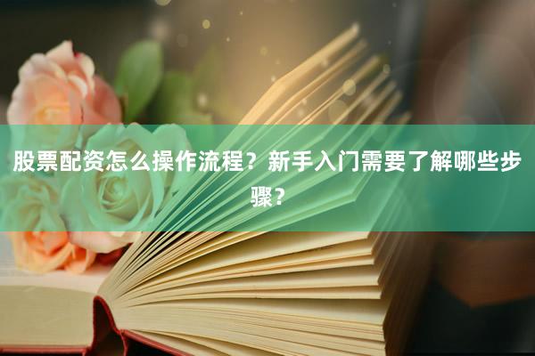股票配资怎么操作流程？新手入门需要了解哪些步骤？